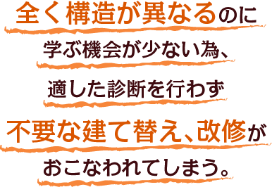 全く構造が異なるのに学ぶ機会が少ない為、適した診断を行わず不要な建て替え、改修がおこなわれてしまう。