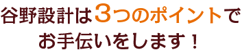 谷野設計は3つのポイントでお手伝いをします！